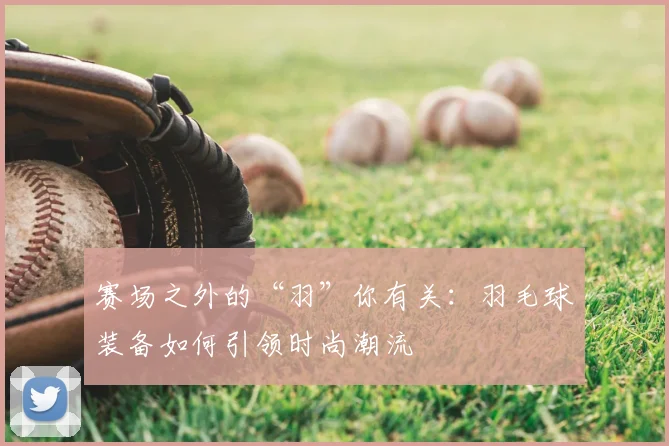 赛场之外的“羽”你有关：羽毛球装备如何引领时尚潮流