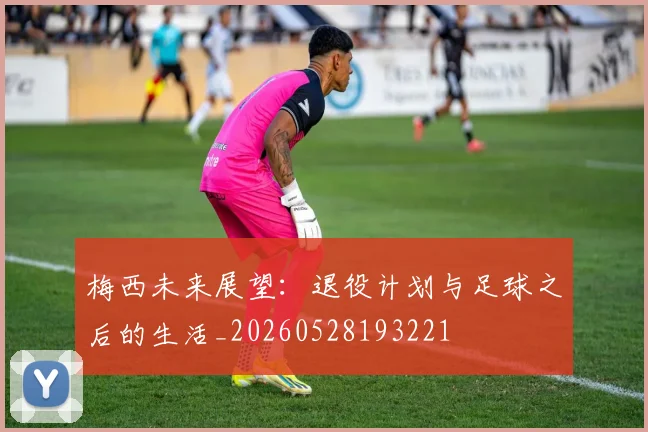 梅西未来展望：退役计划与足球之后的生活_20260528193221
