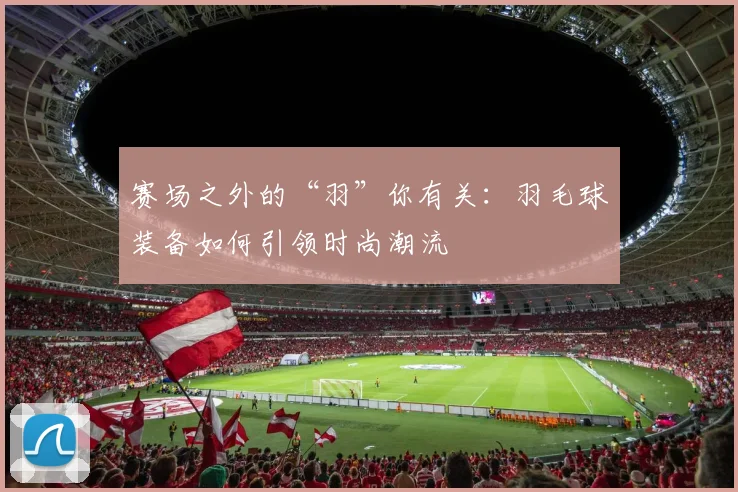 赛场之外的“羽”你有关：羽毛球装备如何引领时尚潮流