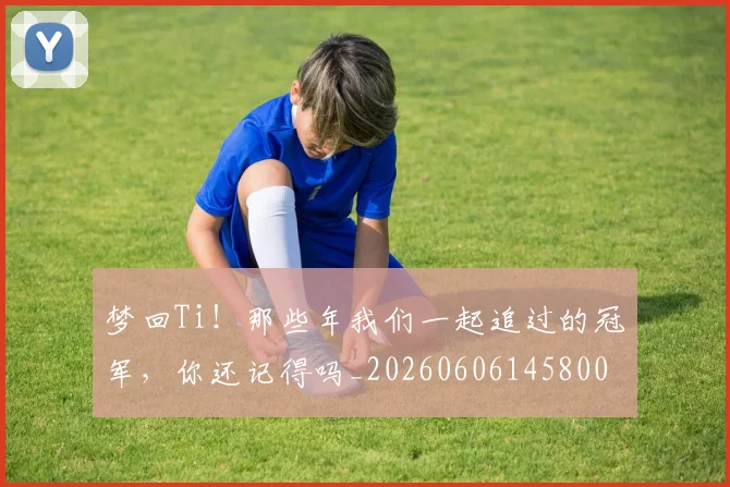 梦回Ti！那些年我们一起追过的冠军，你还记得吗_20260606145800