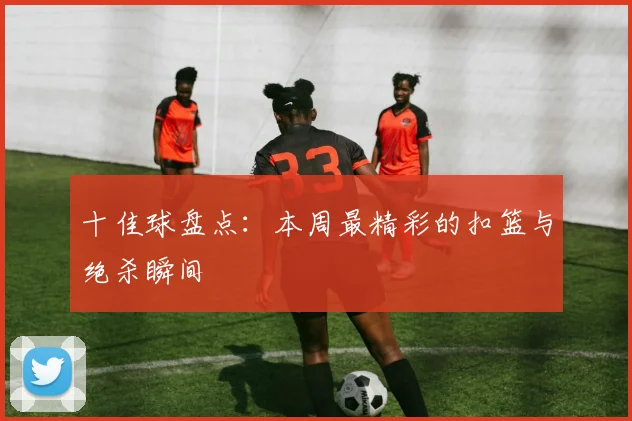 十佳球盘点：本周最精彩的扣篮与绝杀瞬间