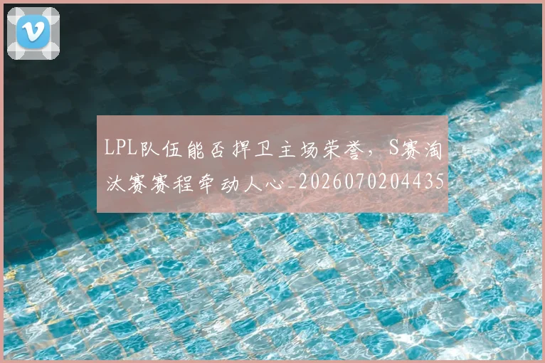 LPL队伍能否捍卫主场荣誉，S赛淘汰赛赛程牵动人心_20260702044354