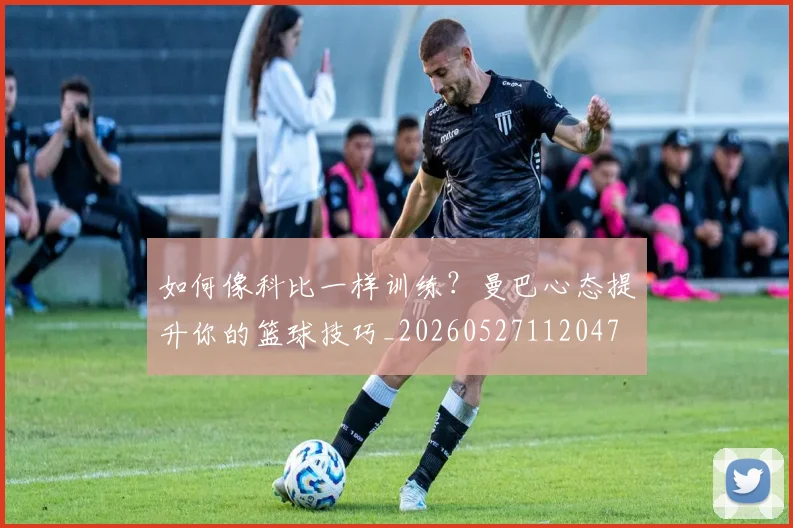如何像科比一样训练？曼巴心态提升你的篮球技巧_20260527112047
