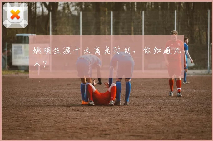 姚明生涯十大高光时刻，你知道几个？