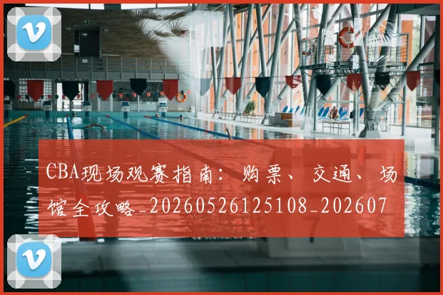 CBA现场观赛指南：购票、交通、场馆全攻略_20260526125108_20260702040349