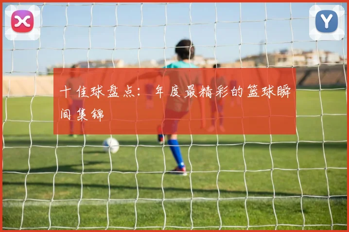 十佳球盘点：年度最精彩的篮球瞬间集锦
